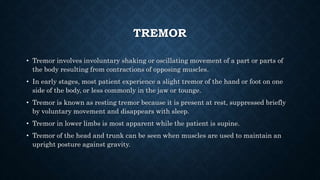 TREMOR
• Tremor involves involuntary shaking or oscillating movement of a part or parts of
the body resulting from contractions of opposing muscles.
• In early stages, most patient experience a slight tremor of the hand or foot on one
side of the body, or less commonly in the jaw or tounge.
• Tremor is known as resting tremor because it is present at rest, suppressed briefly
by voluntary movement and disappears with sleep.
• Tremor in lower limbs is most apparent while the patient is supine.
• Tremor of the head and trunk can be seen when muscles are used to maintain an
upright posture against gravity.
 