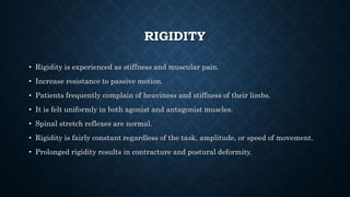 RIGIDITY
• Rigidity is experienced as stiffness and muscular pain.
• Increase resistance to passive motion.
• Patients frequently complain of heaviness and stiffness of their limbs.
• It is felt uniformly in both agonist and antagonist muscles.
• Spinal stretch reflexes are normal.
• Rigidity is fairly constant regardless of the task, amplitude, or speed of movement.
• Prolonged rigidity results in contracture and postural deformity.
 