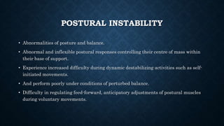 POSTURAL INSTABILITY
• Abnormalities of posture and balance.
• Abnormal and inflexible postural responses controlling their centre of mass within
their base of support.
• Experience increased difficulty during dynamic destabilizing activities such as self-
initiated movements.
• And perform poorly under conditions of perturbed balance.
• Difficulty in regulating feed-forward, anticipatory adjustments of postural muscles
during voluntary movements.
 