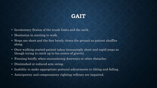 GAIT
• Involuntary flexion of the trunk limbs and the neck.
• Hesitation in starting to walk.
• Steps are short and the feet barely clears the ground as patient shuffles
along.
• Once walking started patient takes increasingly short and rapid steps as
though trying to catch up to his centre of gravity.
• Freezing briefly when encountering doorways or other obstacles.
• Diminished or reduced arm swing.
• Inability to make appropriate postural adjustments to tilting and falling.
• Anticipatory and compensatory righting reflexes are impaired.
 