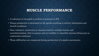 MUSCLE PERFORMANCE
• A reduction in strength is evident in patients in PD.
• Torque production is decreased at all speeds resulting in activity limitations and
muscle weakness.
• Once initiated, contraction is characterized by multiple bursts and
asynchronization, that is pauses and an inability to smoothly increase firing rate as
contraction continues.
• These difficulties are compound during production of complex movements.
 
