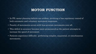 MOTOR FUNCTION
• In PD, motor planning deficits are evident, involving a loss regulatory control of
both automatic and voluntary movement responses.
• Paucity of movements occurs with less accurate movements over all.
• This deficit in accuracy becomes more pronounced as the patient attempts to
increase the speed of movement.
• Patients experience difficulty performing complex, sequential, or simultaneous
movements.
 