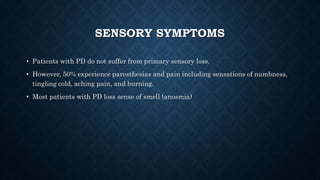 SENSORY SYMPTOMS
• Patients with PD do not suffer from primary sensory loss.
• However, 50% experience paresthesias and pain including sensations of numbness,
tingling cold, aching pain, and burning.
• Most patients with PD loss sense of smell (anosmia)
 