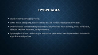 DYSPHAGIA
• Impaired swallowing is present.
• Is the result of rigidity, reduced mobility and restricted range of movement.
• Demonstrates abnormal tongue control and problems with chewing, bolus formation,
delayed swallow response, and peristalsis.
• Dysphagia can lead to choking or aspiration pneumonia and impaired nutrition with
significant weight loss.
 