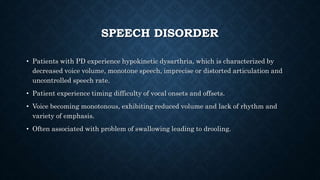 SPEECH DISORDER
• Patients with PD experience hypokinetic dysarthria, which is characterized by
decreased voice volume, monotone speech, imprecise or distorted articulation and
uncontrolled speech rate.
• Patient experience timing difficulty of vocal onsets and offsets.
• Voice becoming monotonous, exhibiting reduced volume and lack of rhythm and
variety of emphasis.
• Often associated with problem of swallowing leading to drooling.
 