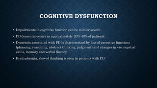 COGNITIVE DYSFUNCTION
• Impairments in cognitive function can be mild or severe.
• PD dementia occurs in approximately 20%-40% of patients.
• Dementia associated with PD is characterized by loss of executive functions
(planning, reasoning, abstract thinking, judgment) and changes in visuospatial
skills, memory and verbal fluency.
• Bradyphrenia, slowed thinking is seen in patients with PD.
 