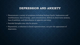DEPRESSION AND ANXIETY
• Demonstrate a variety of symptoms including feeling of guilt, hoplessness and
worthlessness, loss of energy , poor concentration, deficits in short term memory,
loss of ambition, and disturbances in appetite and sleep.
• Suicidal thoughts may also be present.
• Hypomimia, a reduction in facial expressiveness, can give the appearance of
depression.
 