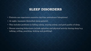SLEEP DISORDERS
• Patients can experience excessive daytime somnolence (sleepiness).
• At night, insomnia (disturbed sleep pattern).
• This includes problems in falling asleep, staying asleep, and goof quality of sleep.
• Dream-enacting behaviours include agitation and physical activity during sleep (e.g
talking, yelling, punching, kicking and grabbing).
 