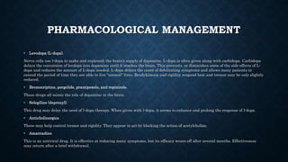 PHARMACOLOGICAL MANAGEMENT
• Levodopa (L-dopa).
Nerve cells use l-dopa to make and replenish the brain’s supply of dopamine. L-dopa is often given along with carbidopa. Carbidopa
delays the conversion of levdopa into dopamine until it reaches the brain. This prevents, or diminishes some of the side effects of L-
dopa and reduces the amount of L-dopa needed. L-dopa delays the onset of debilitating symptoms and allows many patients to
extend the period of time they are able to live “normal” lives. Bradykinesia and rigidity respond best and tremor may be only slightly
reduced.
• Bromocriptine, pergolide, pramipexole, and ropinirole.
These drugs all mimic the role of dopamine in the brain.
• Selegiline (deprenyl).
This drug may delay the need of l-dopa therapy. When given with l-dopa, it seems to enhance and prolong the response of l-dopa.
• Anticholinergics.
These may help control tremor and rigidity. They appear to act by blocking the action of acetylcholine.
• Amantadine.
This is an antiviral drug. It is effective at reducing many symptoms, but its efficacy wears off after several months. Effectiveness
may return after a brief withdrawal.
 