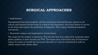 SURGICAL APPROACHES
• Implantation
Transplanted fetal mesencephalic cells harvested from aborted foetuses, grown in cell
culture and injected into the brain in a form of cell suspension, have been shown to survive
in the brain and replace the production of dopamine. This surgery disabling dyskinetic
movements.
• Stereotatic surgery and implantation of stimulators
The target for the surgery is thalamus. This has this has been replaced by targeting either
globus pallidus or more recently the STN. The target area of the brain may be lesioned to
reduce its output to benefit the movement disorder or it may be stimulated in order to
inhibit output with similar effect.
 