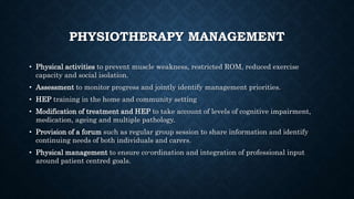 PHYSIOTHERAPY MANAGEMENT
• Physical activities to prevent muscle weakness, restricted ROM, reduced exercise
capacity and social isolation.
• Assessment to monitor progress and jointly identify management priorities.
• HEP training in the home and community setting
• Modification of treatment and HEP to take account of levels of cognitive impairment,
medication, ageing and multiple pathology.
• Provision of a forum such as regular group session to share information and identify
continuing needs of both individuals and carers.
• Physical management to ensure co-ordination and integration of professional input
around patient centred goals.
 