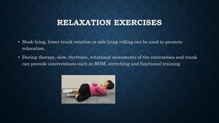 RELAXATION EXERCISES
• Hook-lying, lower trunk rotation or side lying rolling can be used to promote
relaxation.
• During therapy, slow, rhythmic, rotational movements of the extremities and trunk
can precede interventions such as ROM, stretching and functional training.
 