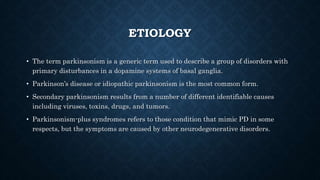 ETIOLOGY
• The term parkinsonism is a generic term used to describe a group of disorders with
primary disturbances in a dopamine systems of basal ganglia.
• Parkinson’s disease or idiopathic parkinsonism is the most common form.
• Secondary parkinsonism results from a number of different identifiable causes
including viruses, toxins, drugs, and tumors.
• Parkinsonism-plus syndromes refers to those condition that mimic PD in some
respects, but the symptoms are caused by other neurodegenerative disorders.
 