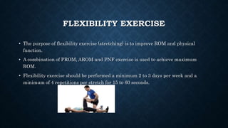 FLEXIBILITY EXERCISE
• The purpose of flexibility exercise (stretching) is to improve ROM and physical
function.
• A combination of PROM, AROM and PNF exercise is used to achieve maximum
ROM.
• Flexibility exercise should be performed a minimum 2 to 3 days per week and a
minimum of 4 repetitions per stretch for 15 to 60 seconds.
 