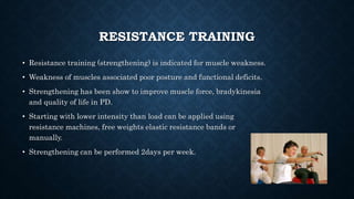 RESISTANCE TRAINING
• Resistance training (strengthening) is indicated for muscle weakness.
• Weakness of muscles associated poor posture and functional deficits.
• Strengthening has been show to improve muscle force, bradykinesia
and quality of life in PD.
• Starting with lower intensity than load can be applied using
resistance machines, free weights elastic resistance bands or
manually.
• Strengthening can be performed 2days per week.
 