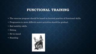 FUNCTIONAL TRAINING
• The exercise program should be based on focused practice of functional skills.
• Progression to more difficult motor activities should be gradual.
• Bed mobility skills
• Sitting
• Sit-to-stand
• Standing
 