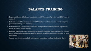 BALANCE TRAINING
• Important focus of balance training is on COG centre of gravity and BOS base of
support.
• Patients should be instructed how COG influences balance and how to improve
posture in sitting and standing.
• Patient should also explore their BOS and practice working toward expanding
them in sitting and standing.
• Balance training should emphasize practice of dynamic stability task (eg. Weight
shifts, alternating unilateral weight-bearing, reaching and axial rotation of head
and trunk)
• Seated activities can include sitting on a compliant surface (inflatable disc).
 