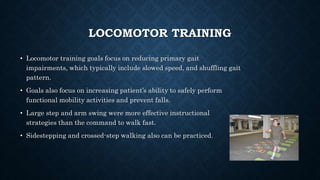LOCOMOTOR TRAINING
• Locomotor training goals focus on reducing primary gait
impairments, which typically include slowed speed, and shuffling gait
pattern.
• Goals also focus on increasing patient’s ability to safely perform
functional mobility activities and prevent falls.
• Large step and arm swing were more effective instructional
strategies than the command to walk fast.
• Sidestepping and crossed-step walking also can be practiced.
 