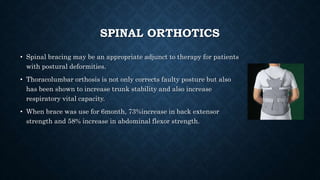 SPINAL ORTHOTICS
• Spinal bracing may be an appropriate adjunct to therapy for patients
with postural deformities.
• Thoracolumbar orthosis is not only corrects faulty posture but also
has been shown to increase trunk stability and also increase
respiratory vital capacity.
• When brace was use for 6month, 73%increase in back extensor
strength and 58% increase in abdominal flexor strength.
 