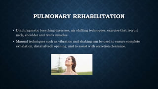 PULMONARY REHABILITATION
• Diaphragmatic breathing exercises, air shifting techniques, exercise that recruit
neck, shoulder and trunk muscles.
• Manual techniques such as vibration and shaking can be used to ensure complete
exhalation, distal alveoli opening, and to assist with secretion clearance.
 