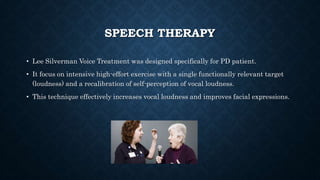 SPEECH THERAPY
• Lee Silverman Voice Treatment was designed specifically for PD patient.
• It focus on intensive high-effort exercise with a single functionally relevant target
(loudness) and a recalibration of self-perception of vocal loudness.
• This technique effectively increases vocal loudness and improves facial expressions.
 