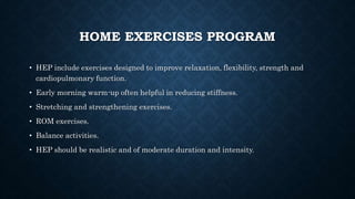 HOME EXERCISES PROGRAM
• HEP include exercises designed to improve relaxation, flexibility, strength and
cardiopulmonary function.
• Early morning warm-up often helpful in reducing stiffness.
• Stretching and strengthening exercises.
• ROM exercises.
• Balance activities.
• HEP should be realistic and of moderate duration and intensity.
 