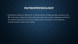 PATHOPHYSIOLOGY
• Parkinson’s disease is defined by (1) degeneration of dopaminergic neurons in the
BG in the pars compactus of the substania nigra that produce dopamine and (2) as
the disease progresses and neurons degenerate, the presence of cytoplasmic
inclusion bodies called, Lewy bodies.
 