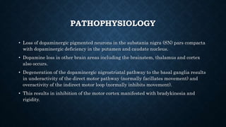 PATHOPHYSIOLOGY
• Loss of dopaminergic pigmented neurons in the substania nigra (SN) pars compacta
with dopaminergic deficiency in the putamen and caudate nucleus.
• Dopamine loss in other brain areas including the brainstem, thalamus and cortex
also occurs.
• Degeneration of the dopaminergic nigrostriatal pathway to the basal ganglia results
in underactivity of the direct motor pathway (normally facillates movement) and
overactivity of the indirect motor loop (normally inhibits movement).
• This results in inhibition of the motor cortex manifested with bradykinesia and
rigidity.
 