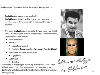  Bradykinesia may develop gradually.
 Bradykinesia: Slowed ability to start and continue
movements, and impaired ability to adjust the body's
position.
 The word bradykinesia is logically derived from two Greek
roots: bradys, slow + kinesis, movement = slow movement,
slow motion, slow moving
 Slow movement
 Akinesia
 Loss of movement
 Esp face Expressionless face(poker/masked-face)
 Slow speech-softer & indistinct
 Dysphonia
 Dysphagia
 Drooling
Slowness in initiating or repeating movements -Most have
difficulty with rapid fine movements, as slowness of gait
&difficulty with tasks as fastening buttons, shaving or writing
(micrograpia).
16
Parkinson’s Disease-Clinical features: Bradykinesia
 