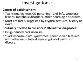 Investigations:
Causes of parkinsonism:
 Toxins (manganese, CO poisoning), CNS infs, structural
lesions, metabolic disorders, other neurologic disorders.
 Most are rare& suggested by atypical features, history or
exam.
Routinely needed to consider 2 alternative diagnoses:
 Drug-induced parkinsonism
 “Parkinsonism-plus” syndromes: parkinsonian features
with other neurological signs atypical of parkinson
disease.
21
 
