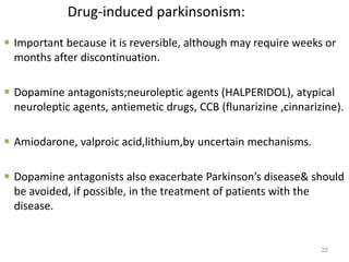 Drug-induced parkinsonism:
 Important because it is reversible, although may require weeks or
months after discontinuation.
 Dopamine antagonists;neuroleptic agents (HALPERIDOL), atypical
neuroleptic agents, antiemetic drugs, CCB (flunarizine ,cinnarizine).
 Amiodarone, valproic acid,lithium,by uncertain mechanisms.
 Dopamine antagonists also exacerbate Parkinson’s disease& should
be avoided, if possible, in the treatment of patients with the
disease.
22
 