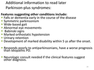 Features suggesting other conditions include:
 Falls or dementia early in the course of the disease
 Symmetric parkinsonism
 Wide-based gait
 Abnormal eye movements
 Babinski signs
 Marked orthostatic hypotension
 Urinary retention
 Development of marked disability within 5 ys after the onset.
 Responds poorly to antiparkinsonians, have a worse prognosis
than idiopathic PD.
 Neurologic consult needed if the clinical features suggest
other diagnosis.
24
Additional information to read later
Parkinson-plus syndromes:
 