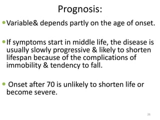 Prognosis:
Variable& depends partly on the age of onset.
If symptoms start in middle life, the disease is
usually slowly progressive & likely to shorten
lifespan because of the complications of
immobility & tendency to fall.
 Onset after 70 is unlikely to shorten life or
become severe.
26
 