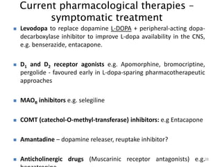 Current pharmacological therapies –
symptomatic treatment
28
 Levodopa to replace dopamine L-DOPA + peripheral-acting dopa-
decarboxylase inhibitor to improve L-dopa availability in the CNS,
e.g. benserazide, entacapone.
 D1 and D2 receptor agonists e.g. Apomorphine, bromocriptine,
pergolide - favoured early in L-dopa-sparing pharmacotherapeutic
approaches
 MAOB inhibitors e.g. selegiline
 COMT (catechol-O-methyl-transferase) inhibitors: e.g Entacapone
 Amantadine – dopamine releaser, reuptake inhibitor?
 Anticholinergic drugs (Muscarinic receptor antagonists) e.g.
 