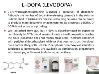 L-DOPA (LEVODOPA)
29
 L-3,4-hydroxyphenylalaninine (L-DOPA) a precursor of dopamine.
Although the number of dopamine-releasing terminals in the striatum
is diminished in Parkinson's disease, remaining neurons can be driven
to produce more dopamine by administering its precursor, L-DOPA. D-
DOPA is not active as a pro-drug.
 Well absorbed from gut, but > 90% is decarboxylated to dopamine
peripherally in GIT& blood vessels & only a small proportion reaches
the brain (dopamine does not readily cross BBB). Therefore combined
with peripheral decarboxylase inhibitor that does not cross the blood-
brain barrier along with L-DOPA. 2 peripheral decarboxylase inhibitors,
carbidopa & benserazide, are available as combination preparations
with levodopa, as Sinemet & Madopar, respectively.
L-DOPA
 