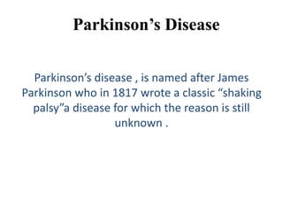 Parkinson’s Disease
Parkinson’s disease , is named after James
Parkinson who in 1817 wrote a classic “shaking
palsy”a disease for which the reason is still
unknown .
 