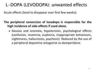 L-DOPA (LEVODOPA): unwanted effects
31
Acute effects (tend to disappear over first few weeks):
The peripheral conversion of levodopa is responsible for the
high incidence of side-effects if used alone.
 Nausea and anorexia, hypotension, psychological effects
(confusion, insomnia, euphoria, inappropriate behaviours,
nightmares, hallucinosis, psychosis) Reduced by the use of
a peripheral dopamine antagonist as domperidone.
 