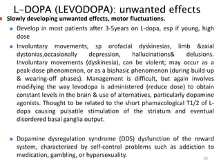 L-DOPA (LEVODOPA): unwanted effects
33
 Slowly developing unwanted effects, motor fluctuations.
 Develop in most patients after 3-5years on L-dopa, esp if young, high
dose
 Involuntary movements, sp orofacial dyskinesias, limb &axial
dystonias,occasionally depression, hallucinations& delusions.
Involuntary movements (dyskinesia), can be violent; may occur as a
peak-dose phenomenon, or as a biphasic phenomenon (during build-up
& wearing-off phases). Management is difficult, but again involves
modifying the way levodopa is administered (reduce dose) to obtain
constant levels in the brain & use of alternatives, particularly dopamine
agonists. Thought to be related to the short phamacological T1/2 of L-
dopa causing pulsatile stimulation of the striatum and eventual
disordered basal ganglia output.
 Dopamine dysregulation syndrome (DDS) dysfunction of the reward
system, characterized by self-control problems such as addiction to
medication, gambling, or hypersexuality.
 