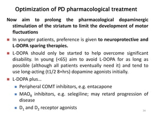 Optimization of PD pharmacological treatment
34
Now aim to prolong the pharmacological dopaminergic
stimulation of the striatum to limit the development of motor
fluctuations
 In younger patients, preference is given to neuroprotective and
L-DOPA sparing therapies.
 L-DOPA should only be started to help overcome significant
disability. In young (<65) aim to avoid L-DOPA for as long as
possible (although all patients eventually need it) and tend to
use long-acting (t1/2 8+hrs) dopamine agonists initially.
 L-DOPA plus…
 Peripheral COMT inhibitors, e.g. entacapone
 MAOB inhibitors, e.g. selegiline; may retard progression of
disease
 D1 and D2 receptor agonists
 