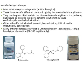  Muscarinic receptor antagonists (anticholinergic’s)
 These have a useful effect on tremor & rigidity, but do not help bradykinesia.
 They can be prescribed early in the disease before bradykinesia is a problem,
but should be avoided in elderly patients in whom they cause
confusion/dementia/hallucinations.
 Other side-effects include dry mouth, blurred vision, difficulty with
micturition / constipation.
 Many anticholinergics are available-, trihexyphenidyl (benzhexol; 1-4 mg 8-
hourly) , orphenadrine (50-100 mg 8-hourly).
36
TrihexyphenidylOrphenadrine
Anticholinergics therapy
 