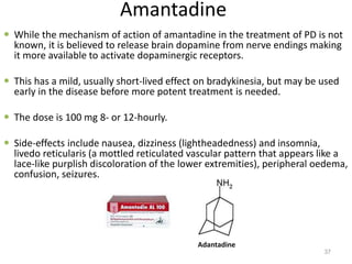 Amantadine
 While the mechanism of action of amantadine in the treatment of PD is not
known, it is believed to release brain dopamine from nerve endings making
it more available to activate dopaminergic receptors.
 This has a mild, usually short-lived effect on bradykinesia, but may be used
early in the disease before more potent treatment is needed.
 The dose is 100 mg 8- or 12-hourly.
 Side-effects include nausea, dizziness (lightheadedness) and insomnia,
livedo reticularis (a mottled reticulated vascular pattern that appears like a
lace-like purplish discoloration of the lower extremities), peripheral oedema,
confusion, seizures.
37
Adantadine
 