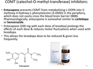 COMT (catechol-O-methyl-transferase) inhibitors:
 Entacapone prevents COMT from metabolizing L-DOPA into 3-
methoxy-4-hydroxy-L-phenylalanine (3-OMD) in the periphery,
which does not easily cross the blood brain barrier (BBB).
Pharmacologically, entacapone is somewhat similar to carbidopa
or benserazide.
 Entacapone (200 mg with each dose of levodoa) prolongs the
effects of each dose & reduces motor fluctuations when used with
levodopa.
 This allows the levodopa dose to be reduced & given less
frequently.
39Entacapone
 