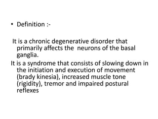 • Definition :-
It is a chronic degenerative disorder that
primarily affects the neurons of the basal
ganglia.
It is a syndrome that consists of slowing down in
the initiation and execution of movement
(brady kinesia), increased muscle tone
(rigidity), tremor and impaired postural
reflexes
 