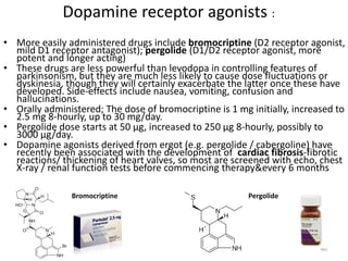 Dopamine receptor agonists :
• More easily administered drugs include bromocriptine (D2 receptor agonist,
mild D1 receptor antagonist); pergolide (D1/D2 receptor agonist, more
potent and longer acting)
• These drugs are less powerful than levodopa in controlling features of
parkinsonism, but they are much less likely to cause dose fluctuations or
dyskinesia, though they will certainly exacerbate the latter once these have
developed. Side-effects include nausea, vomiting, confusion and
hallucinations.
• Orally administered; The dose of bromocriptine is 1 mg initially, increased to
2.5 mg 8-hourly, up to 30 mg/day.
• Pergolide dose starts at 50 μg, increased to 250 μg 8-hourly, possibly to
3000 μg/day.
• Dopamine agonists derived from ergot (e.g. pergolide / cabergoline) have
recently been associated with the development of cardiac fibrosis-fibrotic
reactions/ thickening of heart valves, so most are screened with echo, chest
X-ray / renal function tests before commencing therapy&every 6 months
40
Bromocriptine Pergolide
 