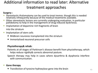 Additional information to read later: Alternative
treatment approaches
Surgery :
 Stereotactic thalamotomy can be used to treat tremor, though this is needed
relatively infrequently because of the medical treatments available.
 Other stereotactic lesions are currently undergoing evaluation, in particular
pallidotomy to help in the management of drug-induced dyskinesia.
 Implantation of dopamine rich fragments of brain
into the striatum
 Implantation of stem cells
 Midbrain neurones transplanted into the striatum
 Immortalised neuronal precursor cells
Physiotherapy& rehab:
Patients at all stages of Parkinson's disease benefit from physiotherapy, which
helps reduce rigidity& corrects abnormal posture.
Speech therapy may help in cases where dysarthria & dysphonia interfere
with communication.
 Gene therapy
 Transfection of tyrosine hydroxylase gene into the brain 43
 