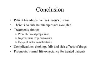 Conclusion
• Patient has idiopathic Parkinson’s disease
• There is no cure but therapies are available
• Treatments aim to:
 Prevent clinical progression
 Improvement of parkinsonism
 Delay of motor complications
• Complications: choking, falls and side effects of drugs
• Prognosis: normal life expectancy for treated patients
 