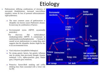 Etiology
 Parkinsonism: differing combinations of slowness of
movement (bradykinesia), increased tone/stiffness
(rigidity), tremor & loss of postural reflexes(akinetic-
rigid syndromes).
 The most common cause of parkinsonism is
idiopathic (no known cause) Parkinson's disease.
In most-may be combination of factors:
 Environmental toxins (MPTP, occasionally
pesticides):
The discovery that methyl-phenyl-
tetrahydropyridine (MPTP; A contaminant in
methylenedioxymethamphetamine ("ecstasy“))
caused severe parkinsonism in young drug users
suggests that the idiopathic disease might be due
to an environmental toxin.
 Viral infections (encephalitis lethargica)
 No strong genetic factors, but genetic influence
may be greater than previously thought. Genetic
mutations 1-2%; alpha-synuclein gene, Parkin
gene, Ubiquitin gene mutations.
 Protective factors-Both smoking and coffee
drinking have been associated with a lower risk
for PD.
 