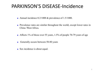PARKINSON'S DISEASE-Incidence
7
 Annual incidence 0.2/1000 & prevalence of 1.5/1000.
 Prevalence rates are similar throughout the world, except lower rates in
China /West Africa.
 Affects 1% of those over 55 years, 1.5% of people 70-79 years of age
 Generally occurs between 50-80 years
 Sex incidence is about equal.
 