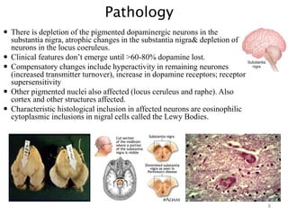 Pathology
 There is depletion of the pigmented dopaminergic neurons in the
substantia nigra, atrophic changes in the substantia nigra& depletion of
neurons in the locus coeruleus.
 Clinical features don’t emerge until >60-80% dopamine lost.
 Compensatory changes include hyperactivity in remaining neurones
(increased transmitter turnover), increase in dopamine receptors; receptor
supersensitivity
 Other pigmented nuclei also affected (locus ceruleus and raphe). Also
cortex and other structures affected.
 Characteristic histological inclusion in affected neurons are eosinophilic
cytoplasmic inclusions in nigral cells called the Lewy Bodies.
8
 