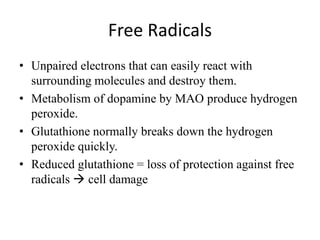 Free Radicals
• Unpaired electrons that can easily react with
surrounding molecules and destroy them.
• Metabolism of dopamine by MAO produce hydrogen
peroxide.
• Glutathione normally breaks down the hydrogen
peroxide quickly.
• Reduced glutathione = loss of protection against free
radicals  cell damage
 